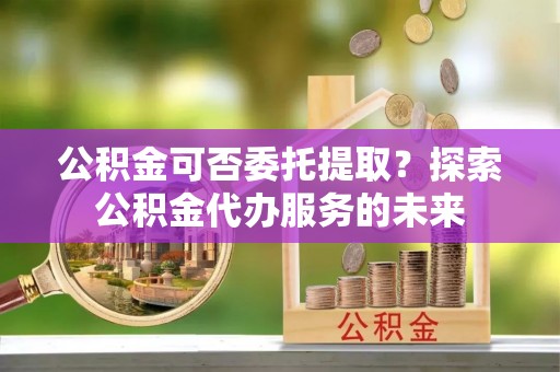 潢川公积金可否委托提取？探索公积金代办服务的未来